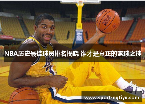 NBA历史最佳球员排名揭晓 谁才是真正的篮球之神