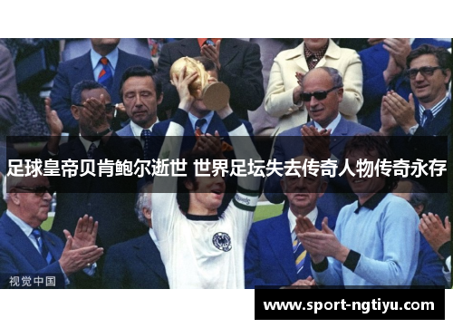 足球皇帝贝肯鲍尔逝世 世界足坛失去传奇人物传奇永存