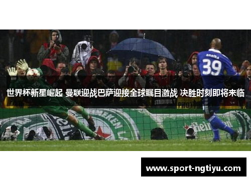 世界杯新星崛起 曼联迎战巴萨迎接全球瞩目激战 决胜时刻即将来临