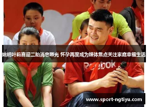 姚明叶莉喜迎二胎消息曝光 怀孕再度成为媒体焦点关注家庭幸福生活