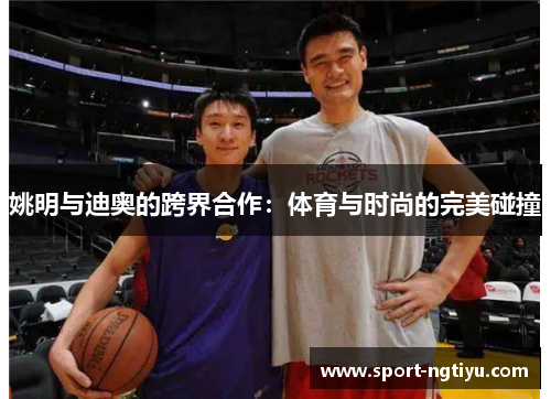 姚明与迪奥的跨界合作：体育与时尚的完美碰撞