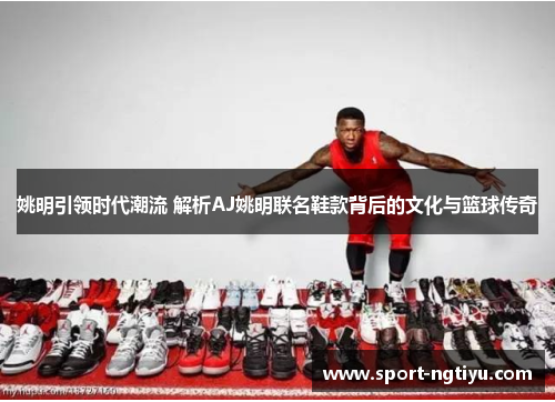 姚明引领时代潮流 解析AJ姚明联名鞋款背后的文化与篮球传奇