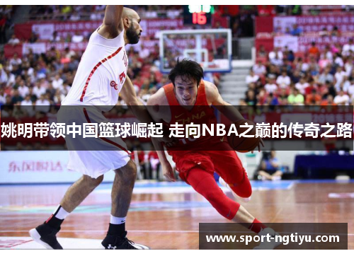 姚明带领中国篮球崛起 走向NBA之巅的传奇之路