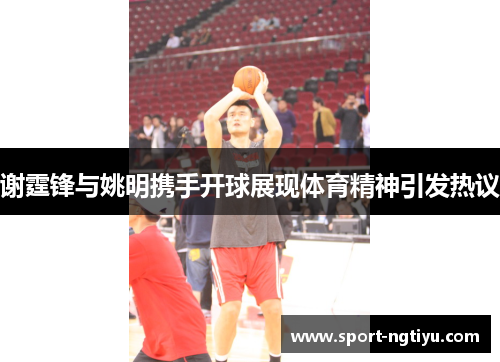 谢霆锋与姚明携手开球展现体育精神引发热议